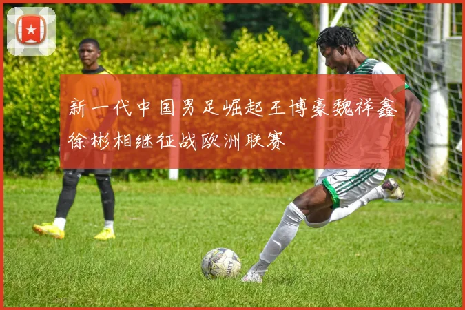 新一代中国男足崛起王博豪魏祥鑫徐彬相继征战欧洲联赛