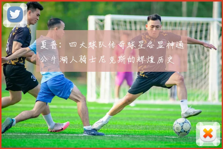 夏普：四大球队传奇球星各显神通公牛湖人骑士尼克斯的辉煌历史