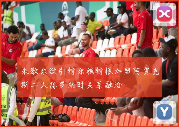 米歇尔欲引特尔施特根加盟阿贾克斯二人赫罗纳时关系融洽