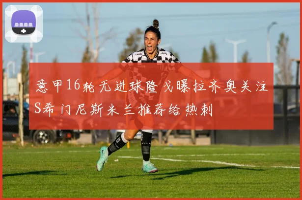 意甲16轮无进球隆戈曝拉齐奥关注S希门尼斯米兰推荐给热刺
