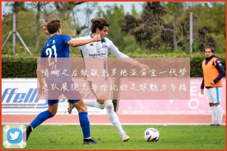 哨响之后致敬克罗地亚黄金一代梦之队展现无与伦比的足球魅力与精神