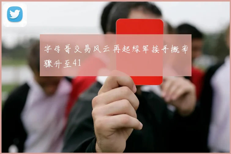 字母哥交易风云再起绿军接手概率骤升至41