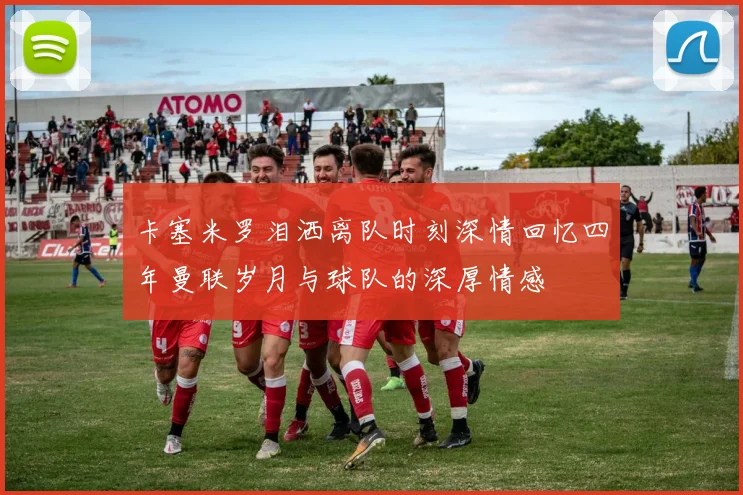 卡塞米罗泪洒离队时刻深情回忆四年曼联岁月与球队的深厚情感