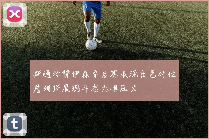斯通称赞伊森季后赛表现出色对位詹姆斯展现斗志无惧压力