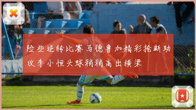 险些逆转比赛马德鲁加精彩抢断助攻李小恒头球稍稍高出横梁