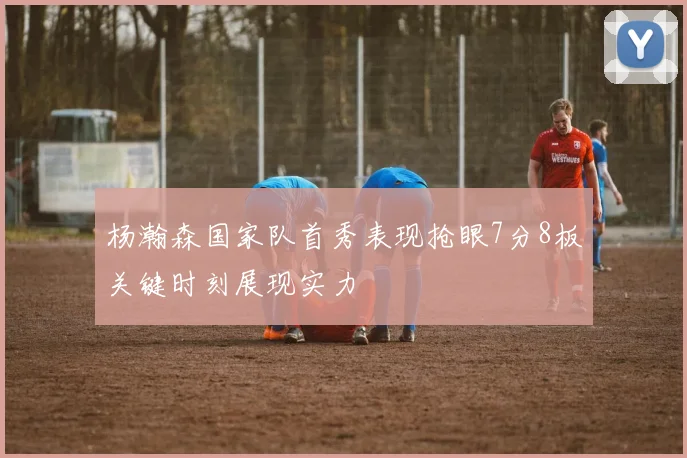 杨瀚森国家队首秀表现抢眼7分8板关键时刻展现实力