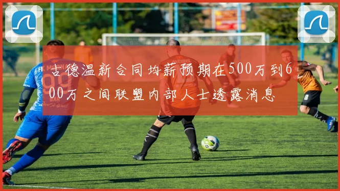 古德温新合同均薪预期在500万到600万之间联盟内部人士透露消息