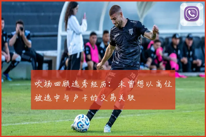 吹杨回顾选秀经历：未曾想以高位被选中与卢卡的交易关联