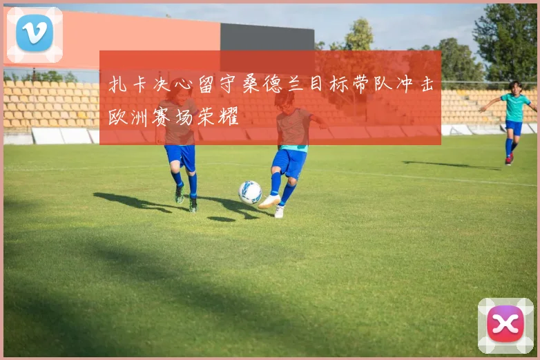 扎卡决心留守桑德兰目标带队冲击欧洲赛场荣耀
