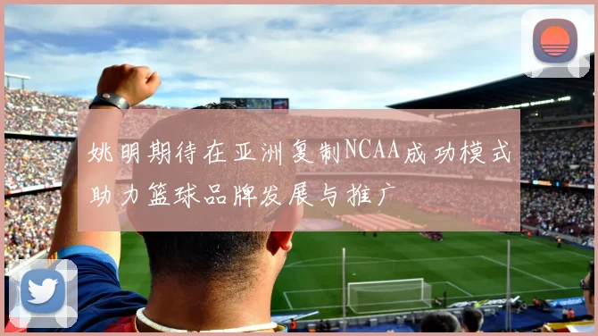 姚明期待在亚洲复制NCAA成功模式助力篮球品牌发展与推广