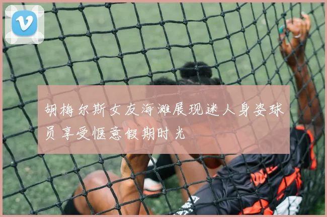 胡梅尔斯女友海滩展现迷人身姿球员享受惬意假期时光