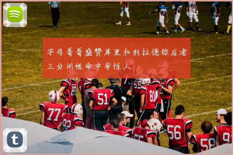 字母哥哥盛赞库里和利拉德称后者三分训练命中率惊人