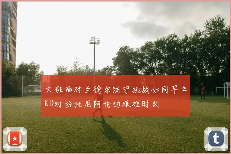 文班面对兰德尔防守挑战如同早年KD对抗托尼阿伦的艰难时刻