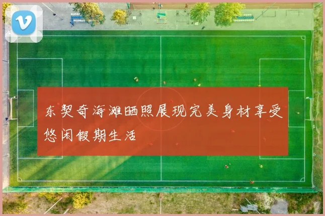 东契奇海滩晒照展现完美身材享受悠闲假期生活