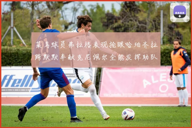 菜鸟球员弗拉格表现抢眼哈珀齐拉跨默默奉献克尼佩尔全能发挥助队取胜