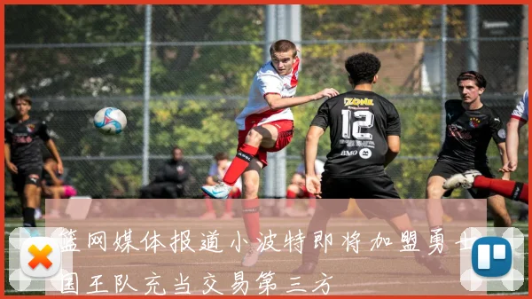 篮网媒体报道小波特即将加盟勇士国王队充当交易第三方