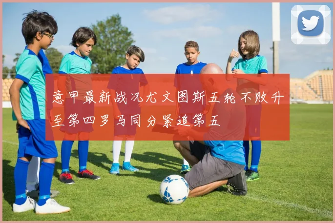 意甲最新战况尤文图斯五轮不败升至第四罗马同分紧追第五