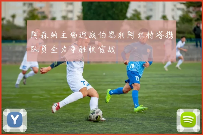 阿森纳主场迎战伯恩利阿尔特塔携队员全力争胜收官战