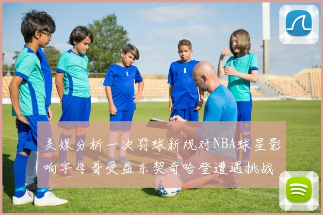 美媒分析一次罚球新规对NBA球星影响字母哥受益东契奇哈登遭遇挑战