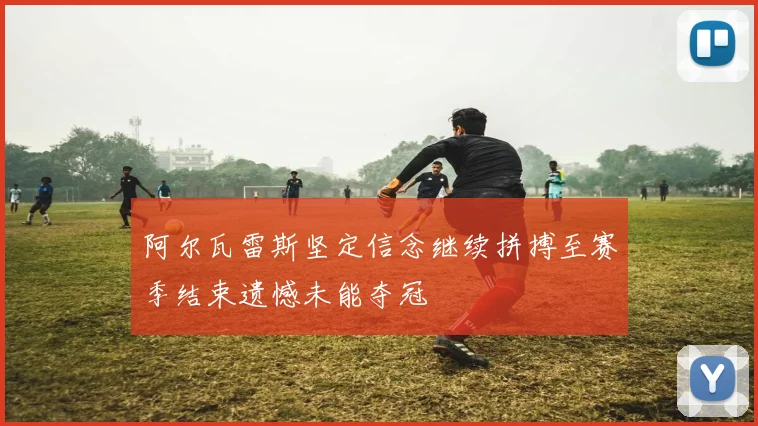 阿尔瓦雷斯坚定信念继续拼搏至赛季结束遗憾未能夺冠