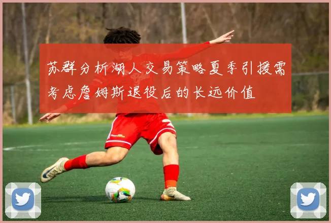苏群分析湖人交易策略夏季引援需考虑詹姆斯退役后的长远价值