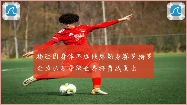 梅西因身体不适缺席热身赛罗梅罗全力以赴争取世界杯首战复出