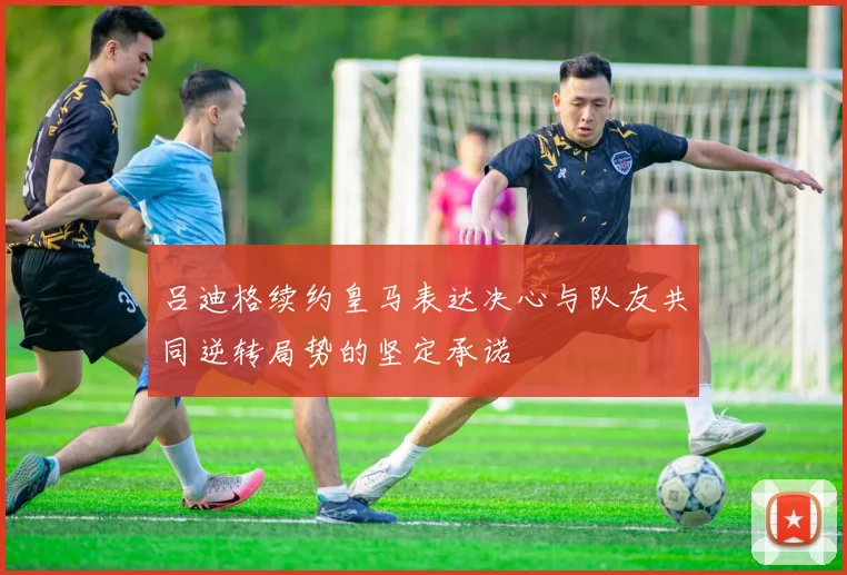 吕迪格续约皇马表达决心与队友共同逆转局势的坚定承诺