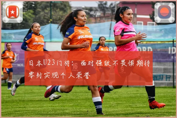 日本U23门将：面对强敌不畏惧期待零封实现个人荣誉