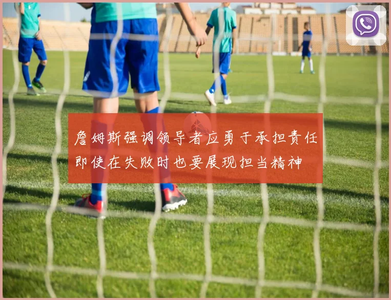 詹姆斯强调领导者应勇于承担责任即使在失败时也要展现担当精神
