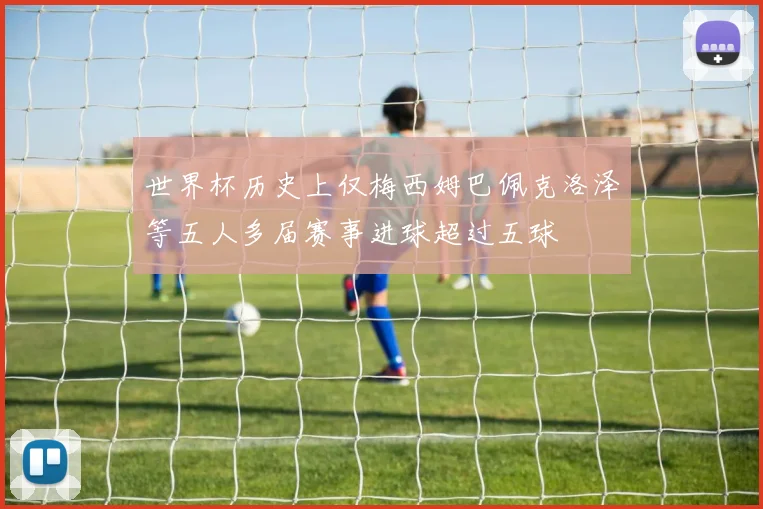 世界杯历史上仅梅西姆巴佩克洛泽等五人多届赛事进球超过五球