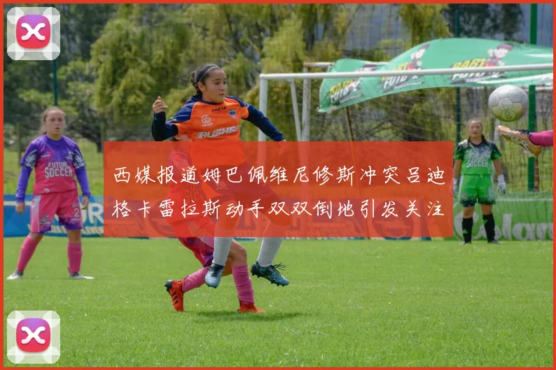 西媒报道姆巴佩维尼修斯冲突吕迪格卡雷拉斯动手双双倒地引发关注
